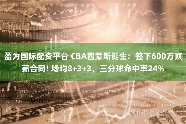 盈为国际配资平台 CBA西蒙斯诞生：签下600万顶薪合同! 场均8+3+3，三分球命中率24%